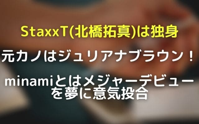 StaxxT(北橋拓真)は独身で元カノはジュリアナブラウン!minamiとはメジャーデビューで意気投合