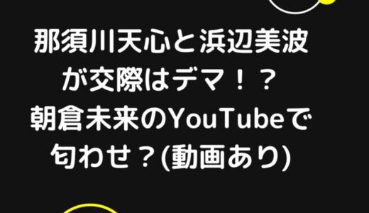 那須川天心と浜辺美波が交際はデマ？ヤバい匂わせは朝倉未来のYouTubeで発覚？